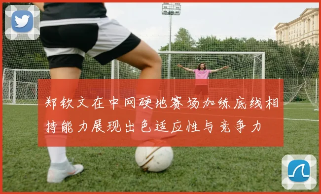 郑钦文在中网硬地赛场加练底线相持能力展现出色适应性与竞争力