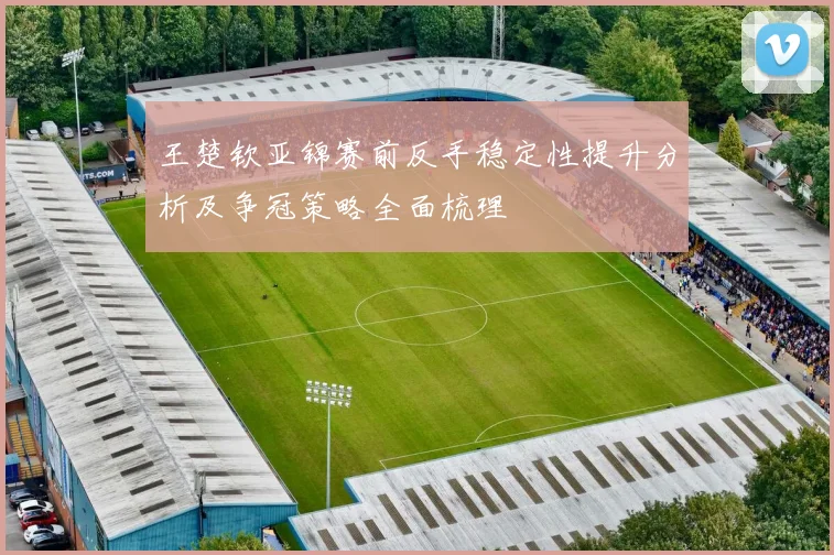 王楚钦亚锦赛前反手稳定性提升分析及争冠策略全面梳理