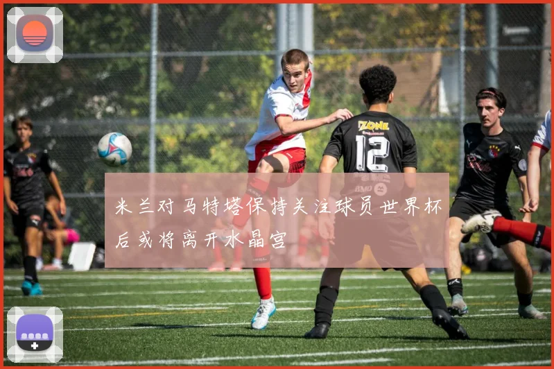 米兰对马特塔保持关注球员世界杯后或将离开水晶宫