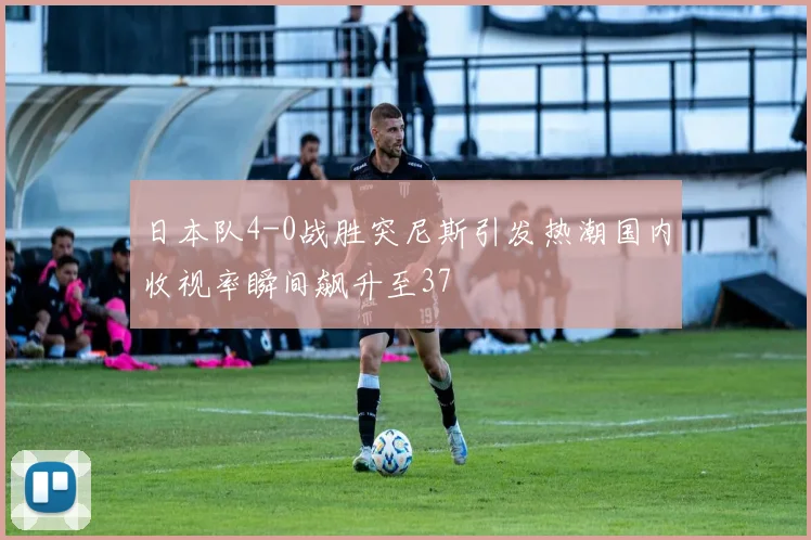 日本队4-0战胜突尼斯引发热潮国内收视率瞬间飙升至37