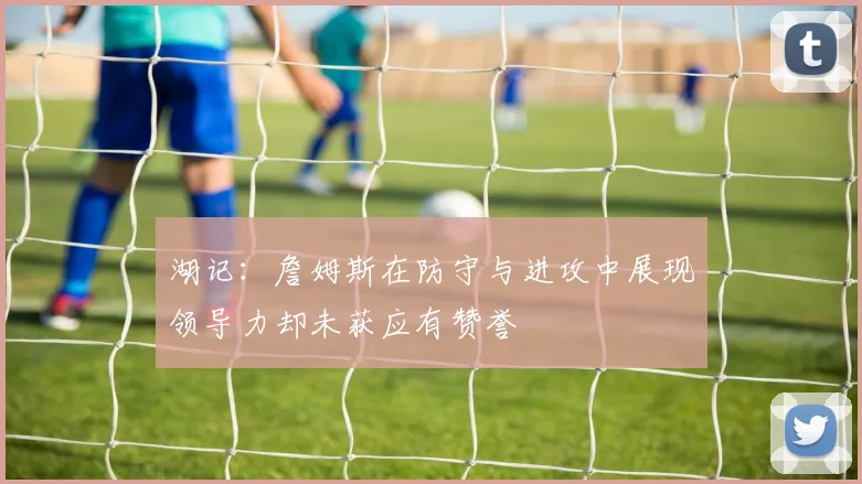 湖记：詹姆斯在防守与进攻中展现领导力却未获应有赞誉