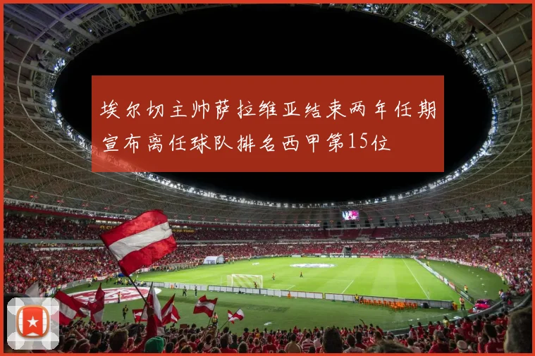 埃尔切主帅萨拉维亚结束两年任期宣布离任球队排名西甲第15位