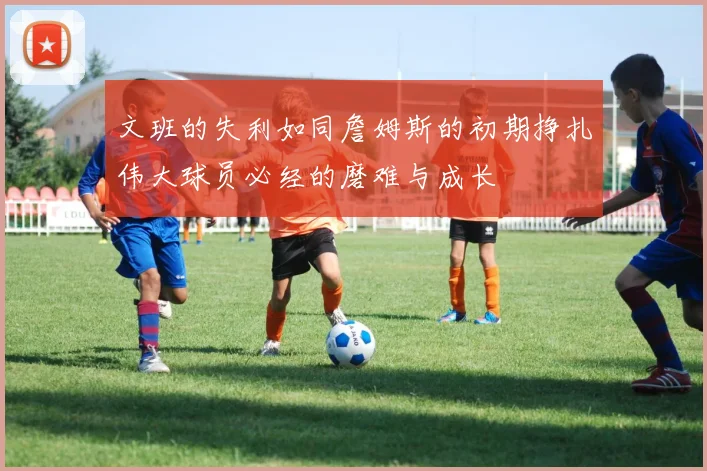 文班的失利如同詹姆斯的初期挣扎伟大球员必经的磨难与成长