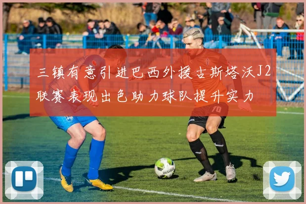 三镇有意引进巴西外援古斯塔沃J2联赛表现出色助力球队提升实力