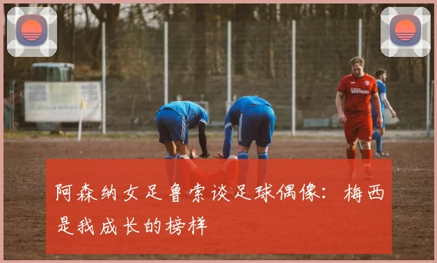 阿森纳女足鲁索谈足球偶像：梅西是我成长的榜样