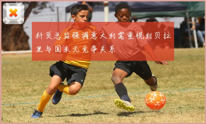 科莫总监强调意大利需重视利贝拉里与国米无竞争关系