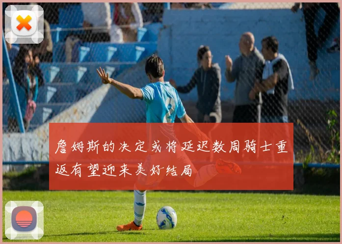 詹姆斯的决定或将延迟数周骑士重返有望迎来美好结局