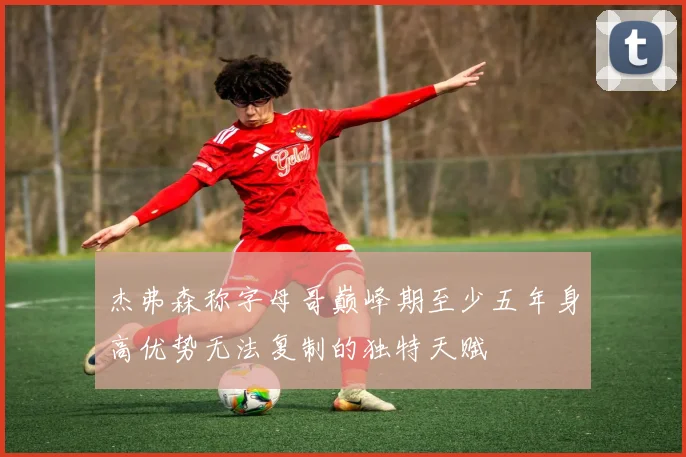 杰弗森称字母哥巅峰期至少五年身高优势无法复制的独特天赋