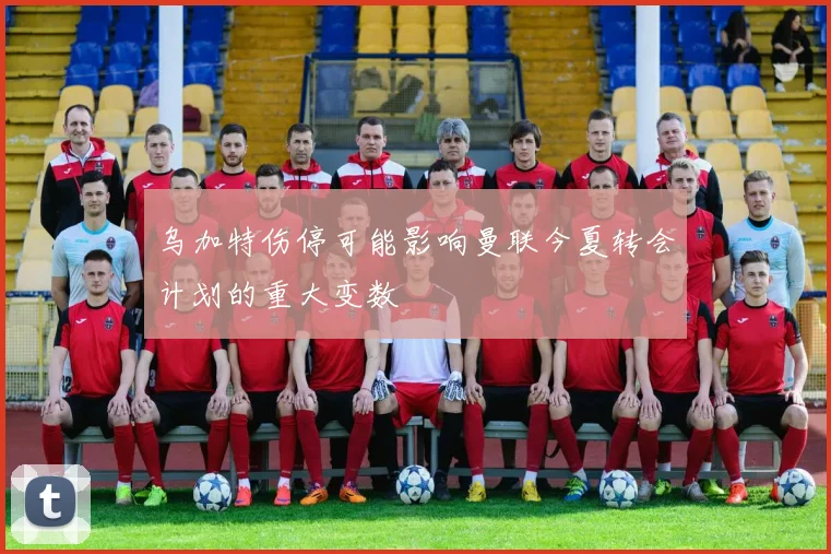 乌加特伤停可能影响曼联今夏转会计划的重大变数