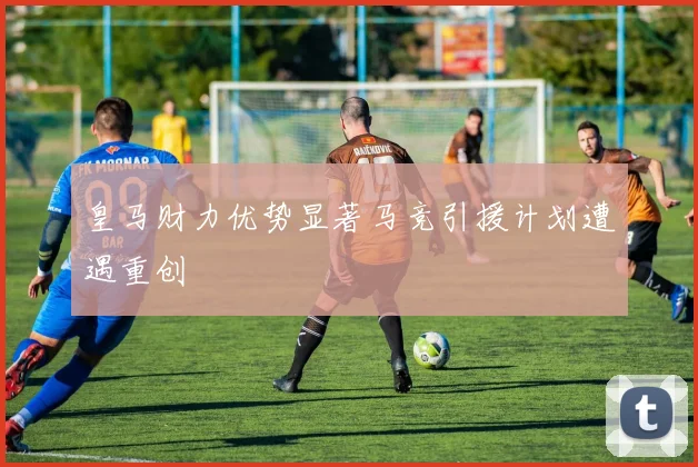 皇马财力优势显著马竞引援计划遭遇重创