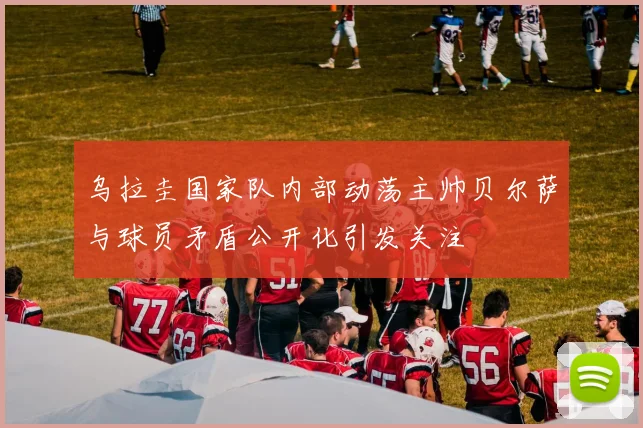 乌拉圭国家队内部动荡主帅贝尔萨与球员矛盾公开化引发关注