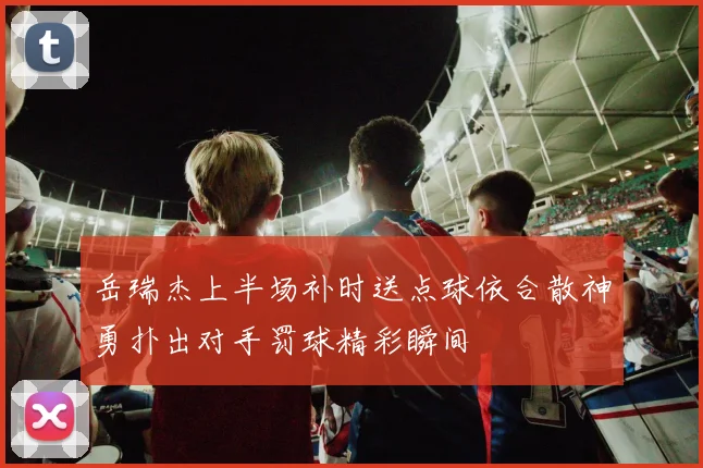 岳瑞杰上半场补时送点球依合散神勇扑出对手罚球精彩瞬间