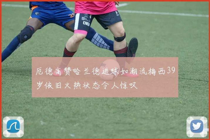 厄德高赞哈兰德进球如潮流梅西39岁依旧火热状态令人惊叹