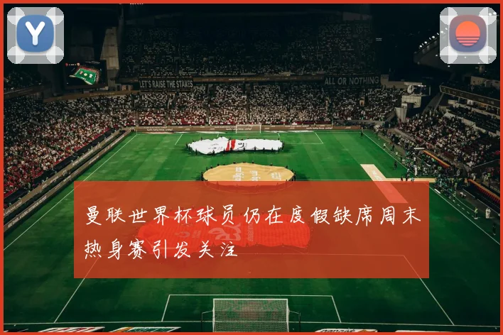 曼联世界杯球员仍在度假缺席周末热身赛引发关注