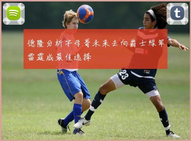 德隆分析字母哥未来去向爵士绿军雷霆成最佳选择