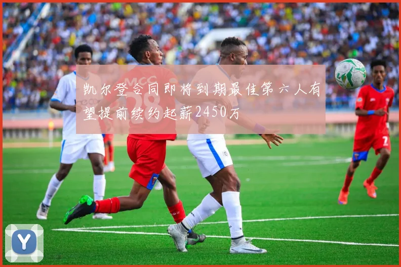 凯尔登合同即将到期最佳第六人有望提前续约起薪2450万