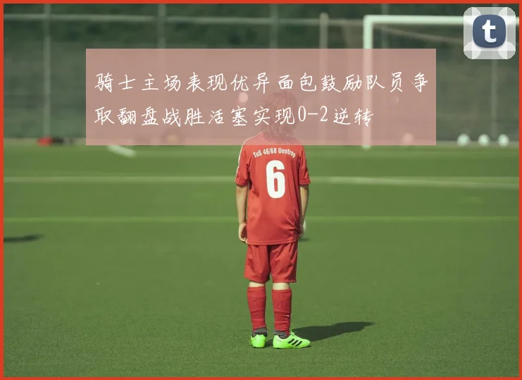 骑士主场表现优异面包鼓励队员争取翻盘战胜活塞实现0-2逆转