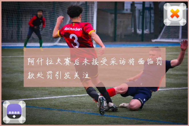 阿什拉夫赛后未接受采访将面临罚款处罚引发关注