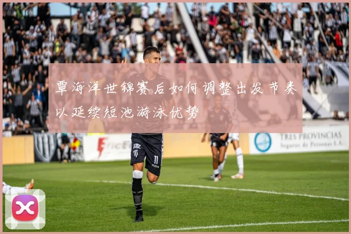 覃海洋世锦赛后如何调整出发节奏以延续短池游泳优势